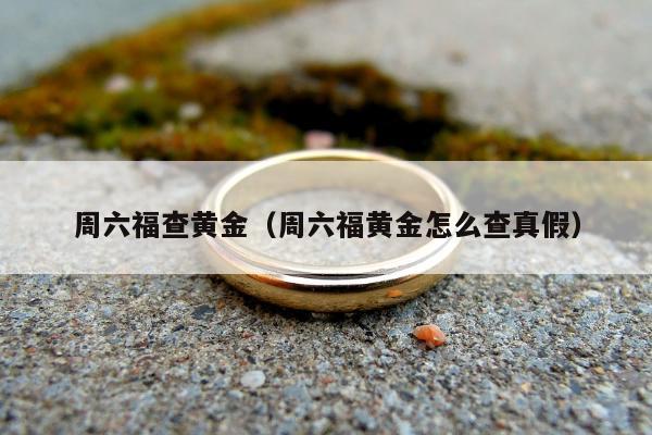 周六福查黄金，周六福黄金怎么查真假