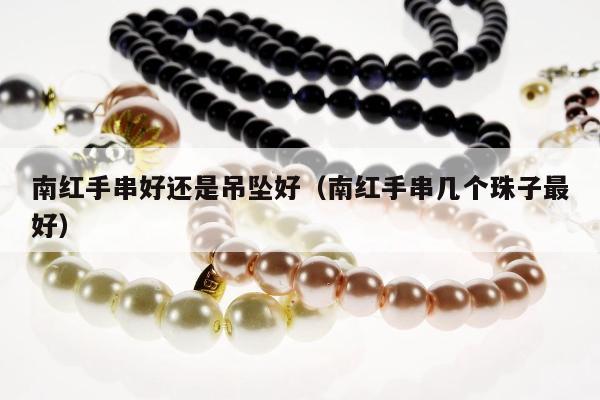 南红手串好还是吊坠好，南红手串几个珠子最好