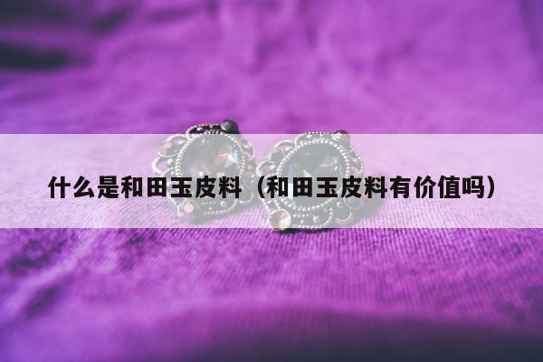 什么是和田玉皮料，和田玉皮料有价值吗