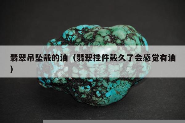 翡翠吊坠戴的油，翡翠挂件戴久了会感觉有油