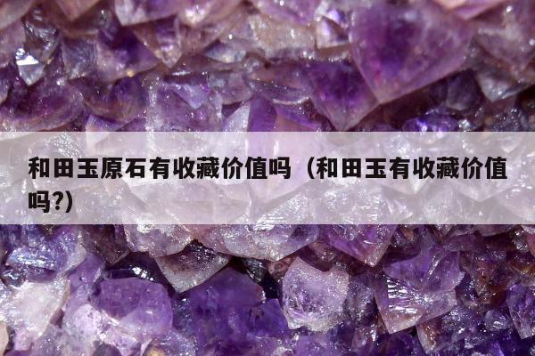 和田玉原石有收藏价值吗，和田玉有收藏价值吗?