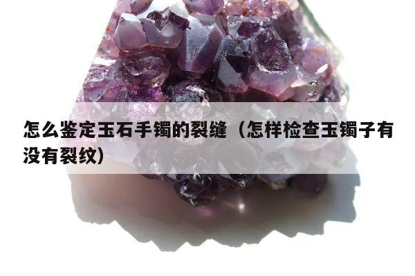 怎么鉴定玉石手镯的裂缝，怎样检查玉镯子有没有裂纹