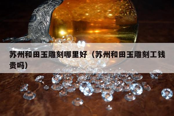 苏州和田玉雕刻哪里好，苏州和田玉雕刻工钱贵吗