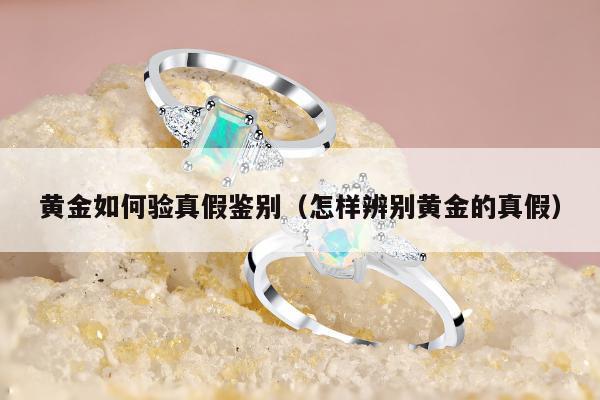 黄金如何验真假鉴别，怎样辨别黄金的真假