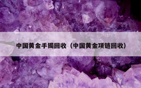 中国黄金手镯回收，中国黄金项链回收