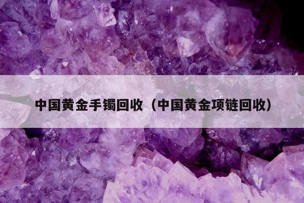 中国黄金手镯回收，中国黄金项链回收