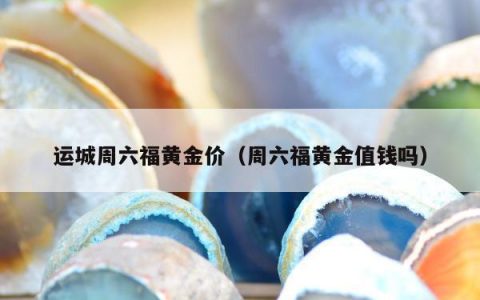 运城周六福黄金价，周六福黄金值钱吗