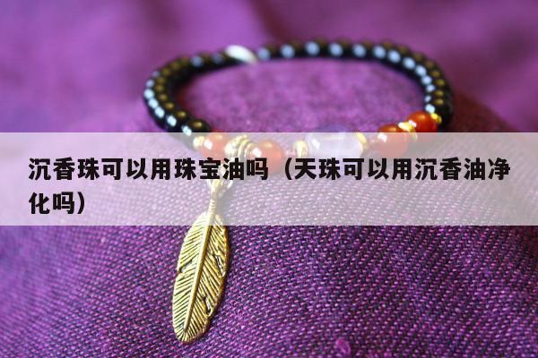 沉香珠可以用珠宝油吗，天珠可以用沉香油净化吗