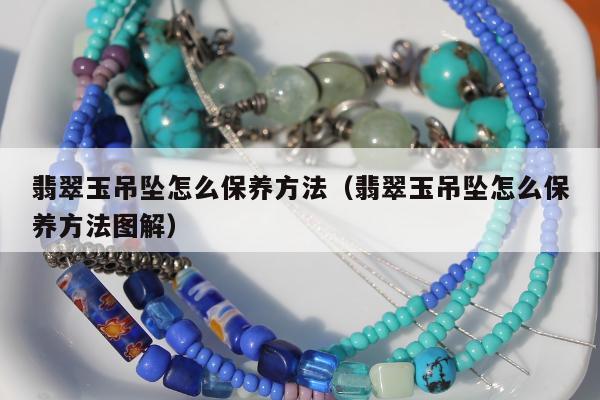 翡翠玉吊坠怎么保养方法，翡翠玉吊坠怎么保养方法图解