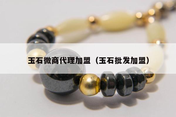 玉石微商代理加盟，玉石批发加盟