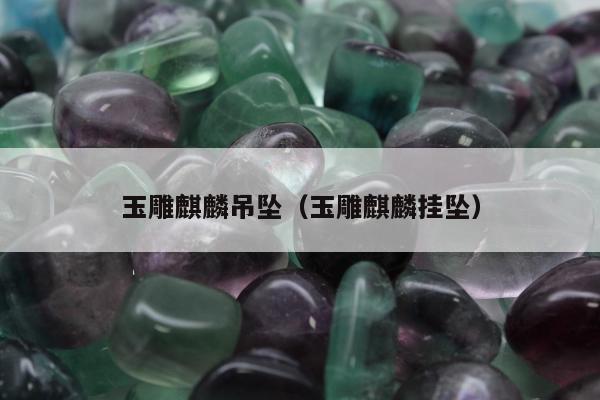 玉雕麒麟吊坠，玉雕麒麟挂坠