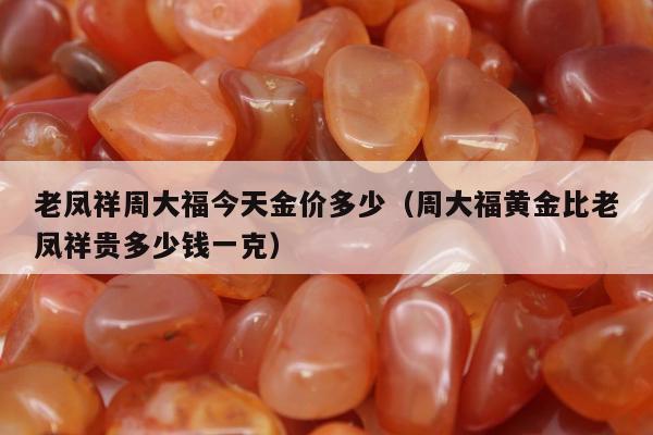 老凤祥周大福今天金价多少,周大福黄金比老凤祥贵多少钱一克 老凤祥周大福今天金价多少,周大福黄金比老凤祥贵多少钱一克