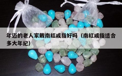 年迈的老人家戴南红戒指好吗，南红戒指适合多大年纪
