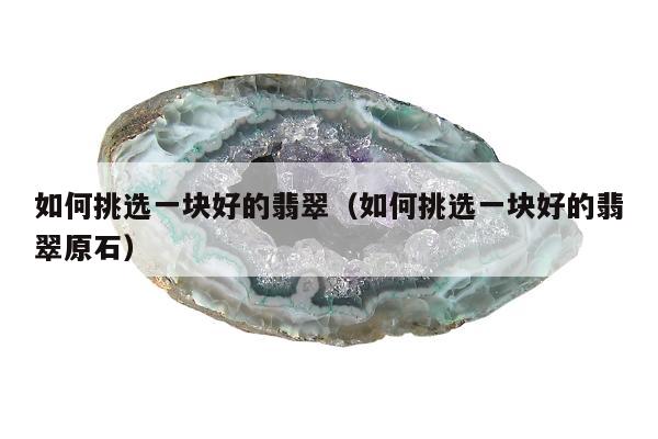 如何挑选一块好的翡翠，如何挑选一块好的翡翠原石