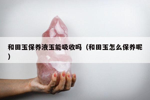 和田玉保养液玉能吸收吗，和田玉怎么保养呢