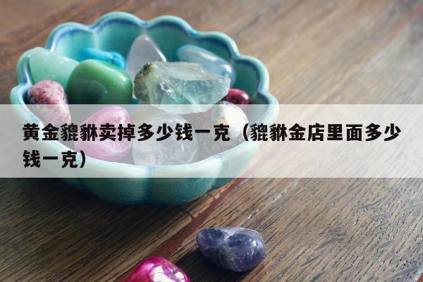 黄金貔貅卖掉多少钱一克，貔貅金店里面多少钱一克