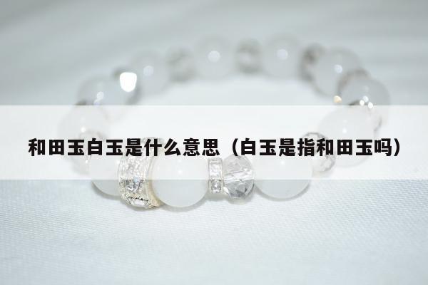 和田玉白玉是什么意思，白玉是指和田玉吗
