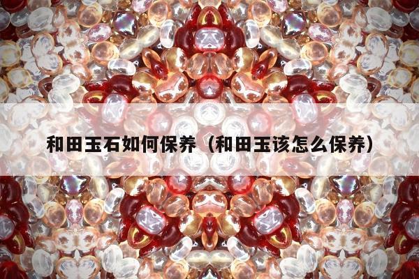 和田玉石如何保养，和田玉该怎么保养