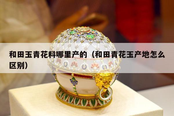 和田玉青花料哪里产的，和田青花玉产地怎么区别