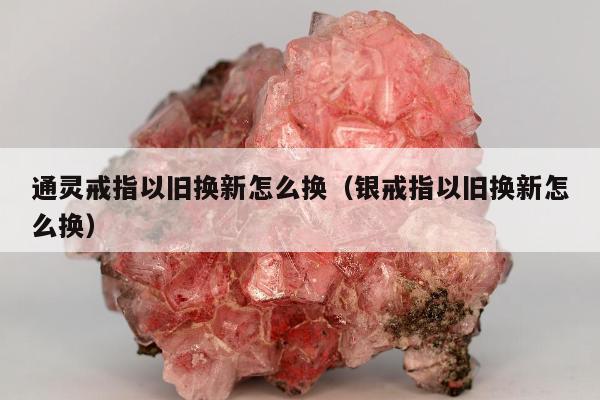 通灵戒指以旧换新怎么换，银戒指以旧换新怎么换