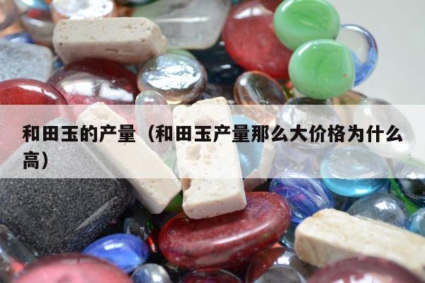 和田玉的产量，和田玉产量那么大价格为什么高