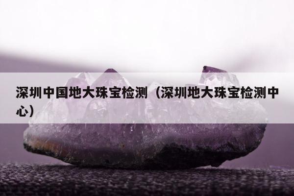 深圳中国地大珠宝检测，深圳地大珠宝检测中心