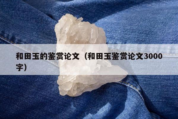 和田玉的鉴赏论文，和田玉鉴赏论文3000字