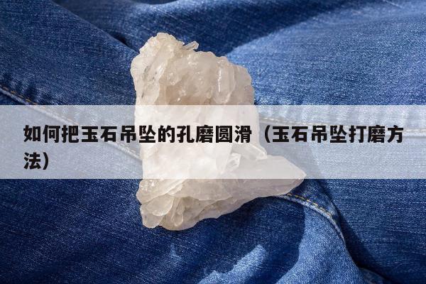 如何把玉石吊坠的孔磨圆滑，玉石吊坠打磨方法