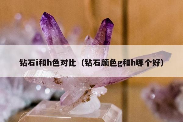 钻石i和h色对比，钻石颜色g和h哪个好