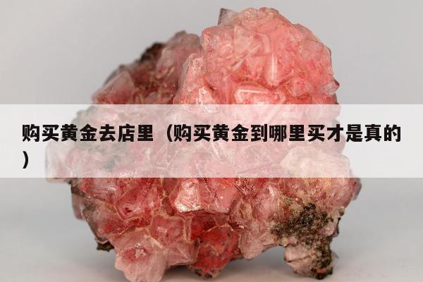 购买黄金去店里，购买黄金到哪里买才是真的