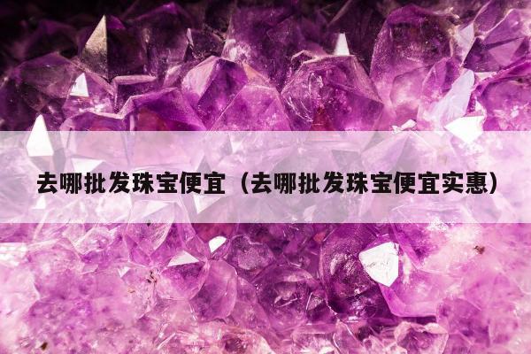 去哪批发珠宝便宜，去哪批发珠宝便宜实惠