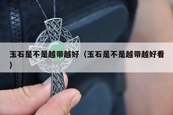 玉石是不是越带越好，玉石是不是越带越好看