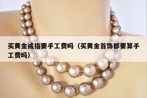 买黄金戒指要手工费吗，买黄金首饰都要算手工费吗