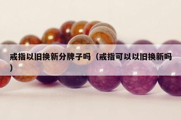戒指以旧换新分牌子吗，戒指可以以旧换新吗