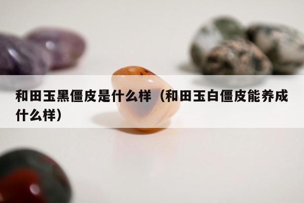 和田玉黑僵皮是什么样，和田玉白僵皮能养成什么样