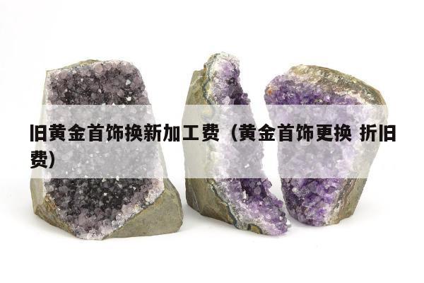 旧黄金首饰换新加工费，黄金首饰更换 折旧费