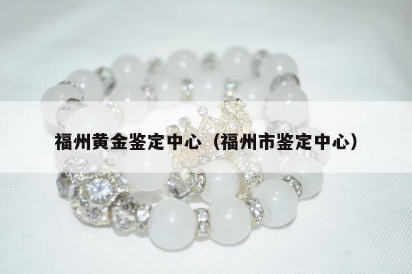 福州黄金鉴定中心，福州市鉴定中心