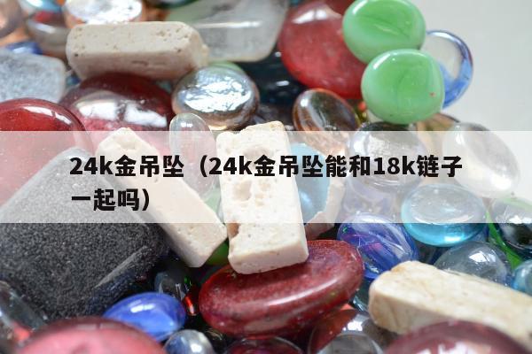 4k金吊坠，24k金吊坠能和18k链子一起吗"