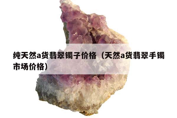 纯天然a货翡翠镯子价格，天然a货翡翠手镯市场价格