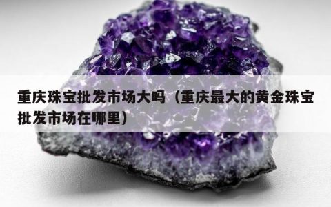 重庆珠宝批发市场大吗，重庆最大的黄金珠宝批发市场在哪里