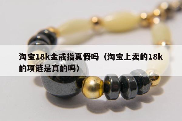 淘宝18k金戒指真假吗，淘宝上卖的18k的项链是真的吗