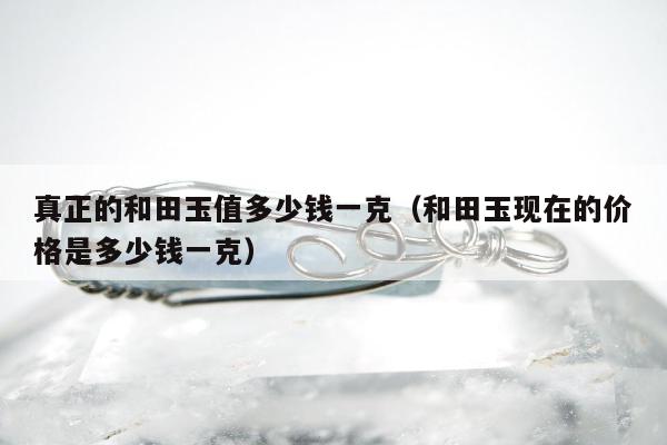 真正的和田玉值多少钱一克，和田玉现在的价格是多少钱一克