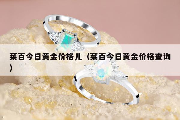 菜百今日黄金价格儿，菜百今日黄金价格查询