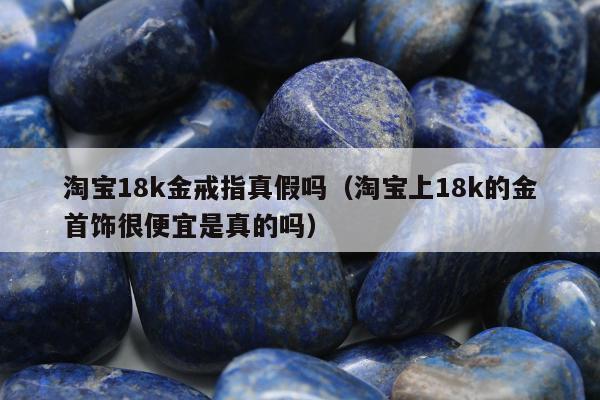 淘宝18k金戒指真假吗，淘宝上18k的金首饰很便宜是真的吗