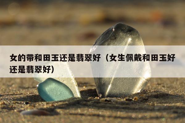 女的带和田玉还是翡翠好，女生佩戴和田玉好还是翡翠好