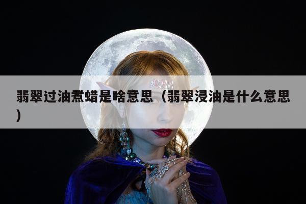 翡翠过油煮蜡是啥意思，翡翠浸油是什么意思