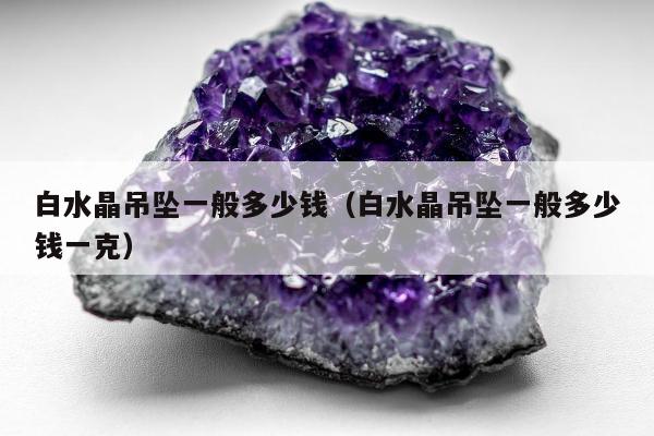 白水晶吊坠一般多少钱，白水晶吊坠一般多少钱一克