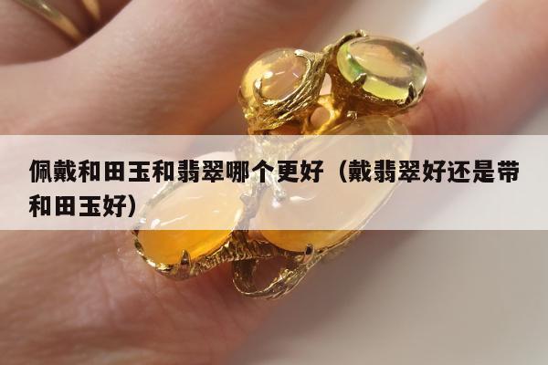 佩戴和田玉和翡翠哪个更好，戴翡翠好还是带和田玉好