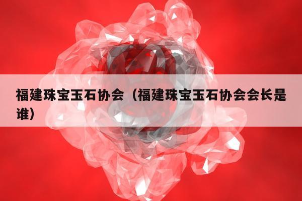 福建珠宝玉石协会，福建珠宝玉石协会会长是谁