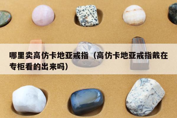 哪里卖高仿卡地亚戒指，高仿卡地亚戒指戴在专柜看的出来吗